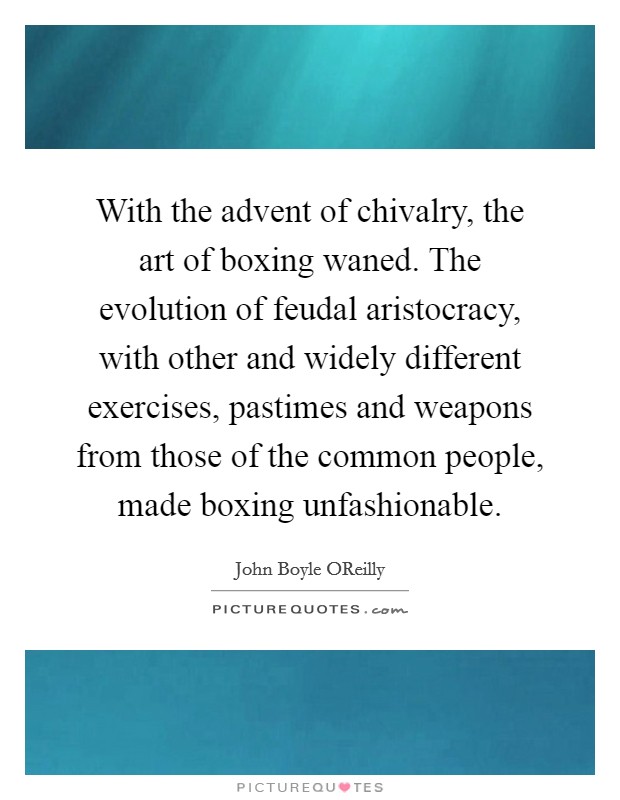 With the advent of chivalry, the art of boxing waned. The evolution of feudal aristocracy, with other and widely different exercises, pastimes and weapons from those of the common people, made boxing unfashionable. Picture Quote #1