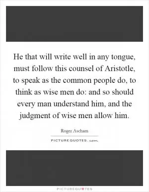 He that will write well in any tongue, must follow this counsel of Aristotle, to speak as the common people do, to think as wise men do: and so should every man understand him, and the judgment of wise men allow him Picture Quote #1