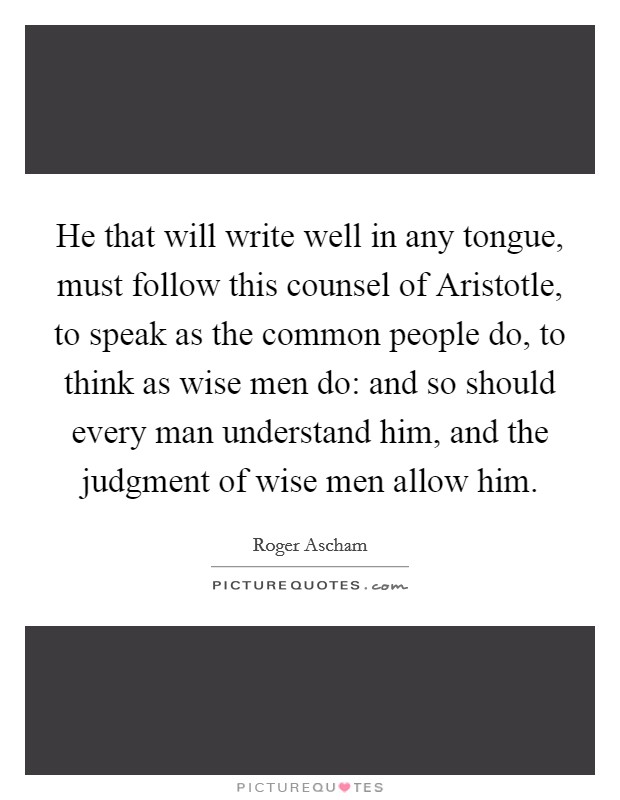He that will write well in any tongue, must follow this counsel of Aristotle, to speak as the common people do, to think as wise men do: and so should every man understand him, and the judgment of wise men allow him. Picture Quote #1
