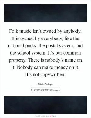 Folk music isn’t owned by anybody. It is owned by everybody, like the national parks, the postal system, and the school system. It’s our common property. There is nobody’s name on it. Nobody can make money on it. It’s not copywritten Picture Quote #1
