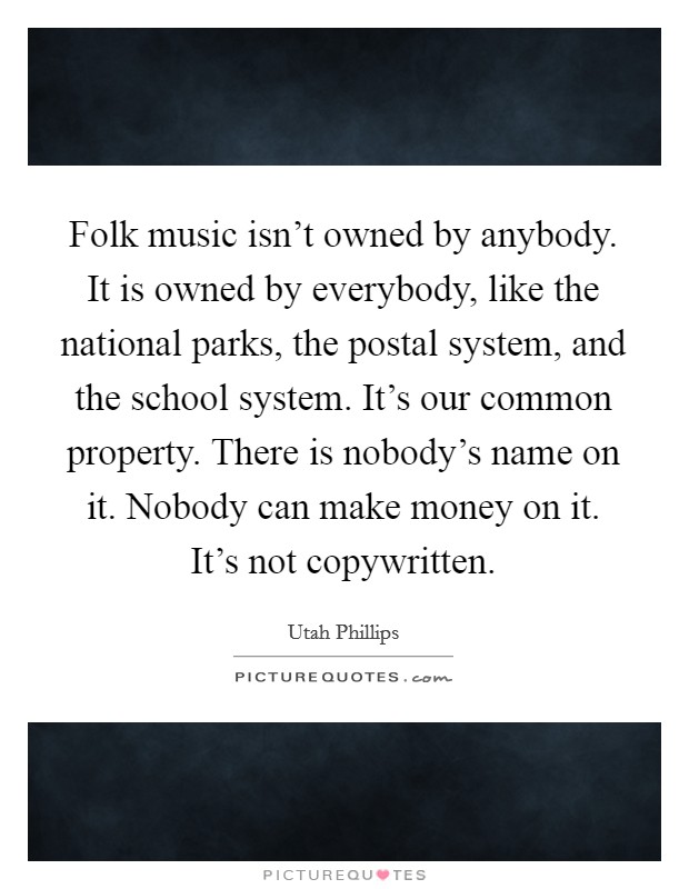 Folk music isn't owned by anybody. It is owned by everybody, like the national parks, the postal system, and the school system. It's our common property. There is nobody's name on it. Nobody can make money on it. It's not copywritten. Picture Quote #1