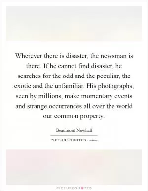 Wherever there is disaster, the newsman is there. If he cannot find disaster, he searches for the odd and the peculiar, the exotic and the unfamiliar. His photographs, seen by millions, make momentary events and strange occurrences all over the world our common property Picture Quote #1