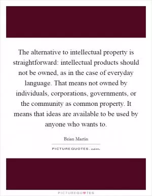 The alternative to intellectual property is straightforward: intellectual products should not be owned, as in the case of everyday language. That means not owned by individuals, corporations, governments, or the community as common property. It means that ideas are available to be used by anyone who wants to Picture Quote #1