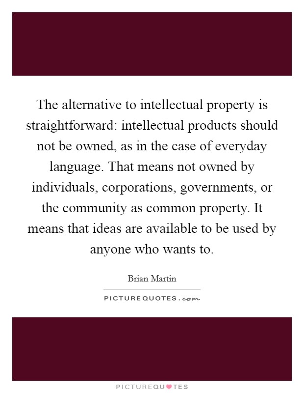 The alternative to intellectual property is straightforward: intellectual products should not be owned, as in the case of everyday language. That means not owned by individuals, corporations, governments, or the community as common property. It means that ideas are available to be used by anyone who wants to. Picture Quote #1