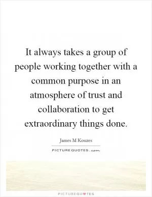 It always takes a group of people working together with a common purpose in an atmosphere of trust and collaboration to get extraordinary things done Picture Quote #1