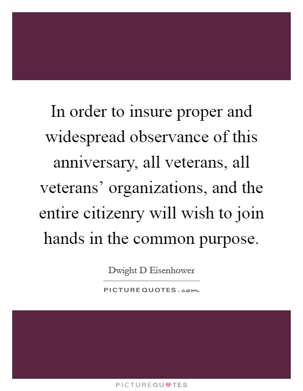 In order to insure proper and widespread observance of this anniversary, all veterans, all veterans' organizations, and the entire citizenry will wish to join hands in the common purpose. Picture Quote #1