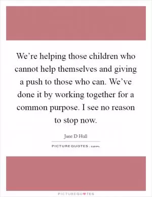 We’re helping those children who cannot help themselves and giving a push to those who can. We’ve done it by working together for a common purpose. I see no reason to stop now Picture Quote #1