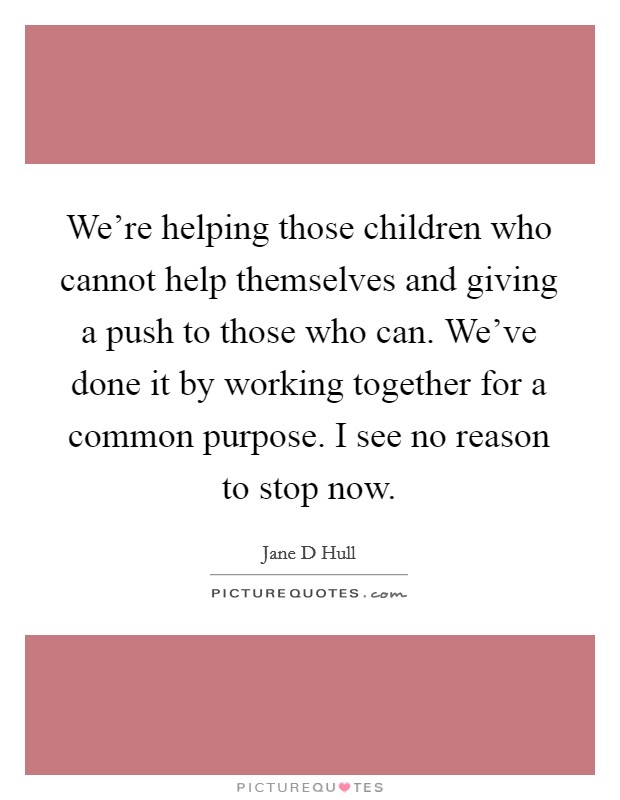 We're helping those children who cannot help themselves and giving a push to those who can. We've done it by working together for a common purpose. I see no reason to stop now. Picture Quote #1