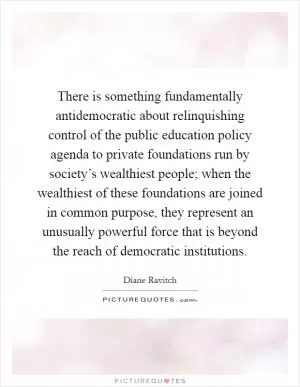 There is something fundamentally antidemocratic about relinquishing control of the public education policy agenda to private foundations run by society’s wealthiest people; when the wealthiest of these foundations are joined in common purpose, they represent an unusually powerful force that is beyond the reach of democratic institutions Picture Quote #1