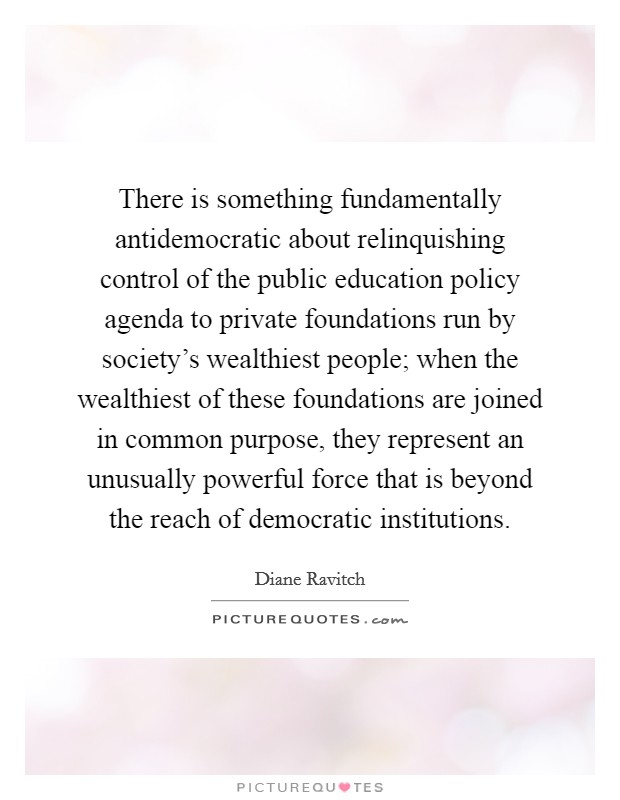 There is something fundamentally antidemocratic about relinquishing control of the public education policy agenda to private foundations run by society's wealthiest people; when the wealthiest of these foundations are joined in common purpose, they represent an unusually powerful force that is beyond the reach of democratic institutions. Picture Quote #1