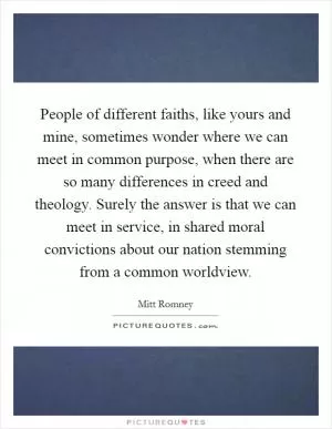 People of different faiths, like yours and mine, sometimes wonder where we can meet in common purpose, when there are so many differences in creed and theology. Surely the answer is that we can meet in service, in shared moral convictions about our nation stemming from a common worldview Picture Quote #1