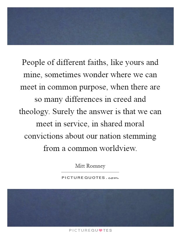 People of different faiths, like yours and mine, sometimes wonder where we can meet in common purpose, when there are so many differences in creed and theology. Surely the answer is that we can meet in service, in shared moral convictions about our nation stemming from a common worldview. Picture Quote #1