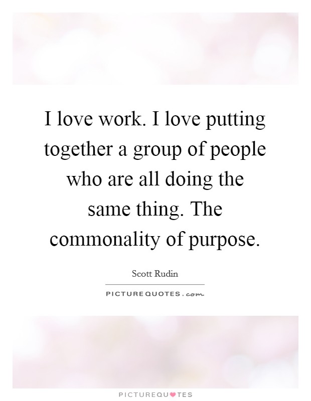 I love work. I love putting together a group of people who are all doing the same thing. The commonality of purpose. Picture Quote #1