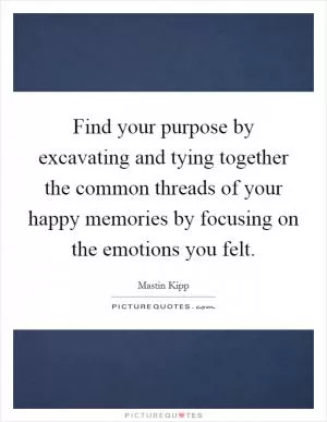 Find your purpose by excavating and tying together the common threads of your happy memories by focusing on the emotions you felt Picture Quote #1