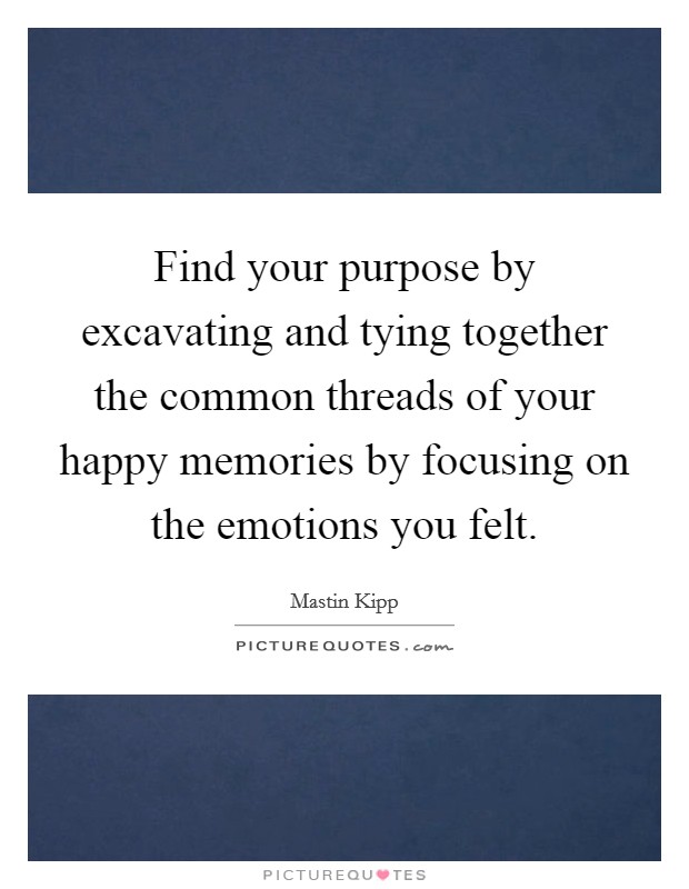 Find your purpose by excavating and tying together the common threads of your happy memories by focusing on the emotions you felt. Picture Quote #1