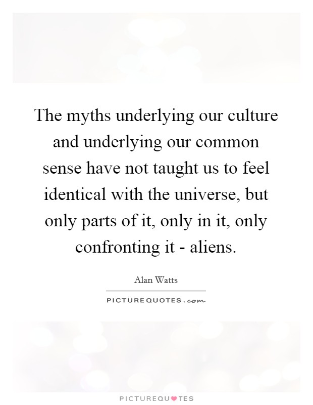The myths underlying our culture and underlying our common sense have not taught us to feel identical with the universe, but only parts of it, only in it, only confronting it - aliens. Picture Quote #1