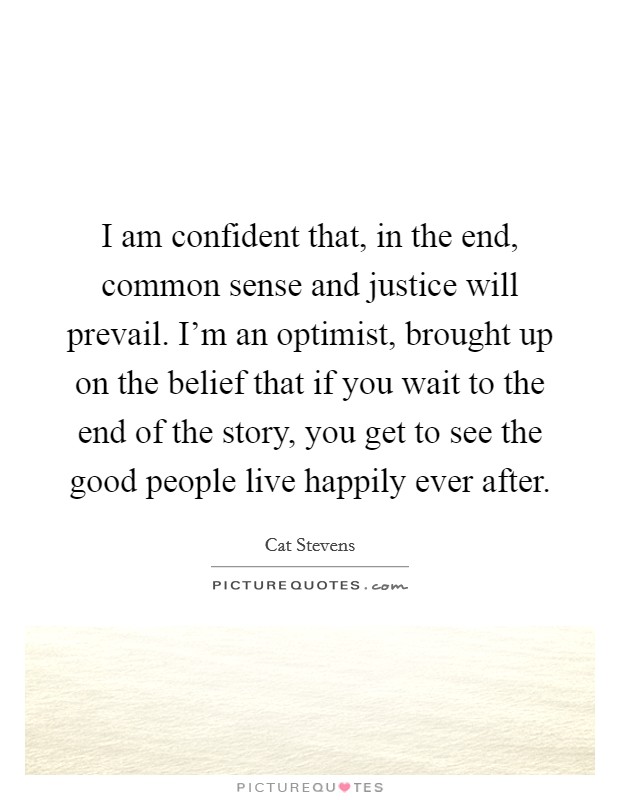 I am confident that, in the end, common sense and justice will prevail. I'm an optimist, brought up on the belief that if you wait to the end of the story, you get to see the good people live happily ever after. Picture Quote #1