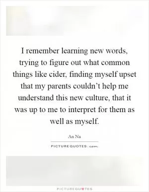 I remember learning new words, trying to figure out what common things like cider, finding myself upset that my parents couldn’t help me understand this new culture, that it was up to me to interpret for them as well as myself Picture Quote #1