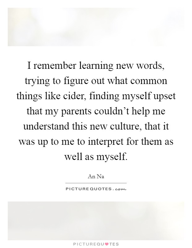 I remember learning new words, trying to figure out what common things like cider, finding myself upset that my parents couldn't help me understand this new culture, that it was up to me to interpret for them as well as myself. Picture Quote #1