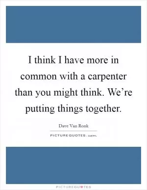 I think I have more in common with a carpenter than you might think. We’re putting things together Picture Quote #1