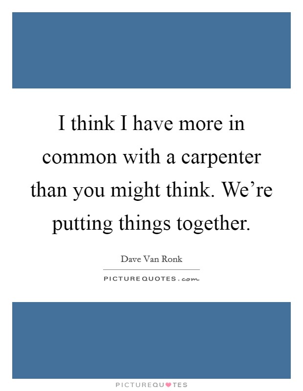 I think I have more in common with a carpenter than you might think. We're putting things together. Picture Quote #1