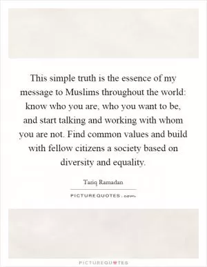 This simple truth is the essence of my message to Muslims throughout the world: know who you are, who you want to be, and start talking and working with whom you are not. Find common values and build with fellow citizens a society based on diversity and equality Picture Quote #1