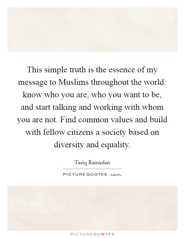 This simple truth is the essence of my message to Muslims throughout the world: know who you are, who you want to be, and start talking and working with whom you are not. Find common values and build with fellow citizens a society based on diversity and equality. Picture Quote #1