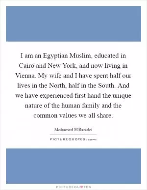 I am an Egyptian Muslim, educated in Cairo and New York, and now living in Vienna. My wife and I have spent half our lives in the North, half in the South. And we have experienced first hand the unique nature of the human family and the common values we all share Picture Quote #1