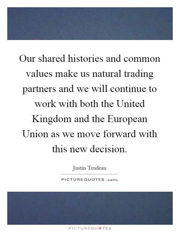 Our shared histories and common values make us natural trading partners and we will continue to work with both the United Kingdom and the European Union as we move forward with this new decision. Picture Quote #1