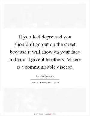 If you feel depressed you shouldn’t go out on the street because it will show on your face and you’ll give it to others. Misery is a communicable disease Picture Quote #1