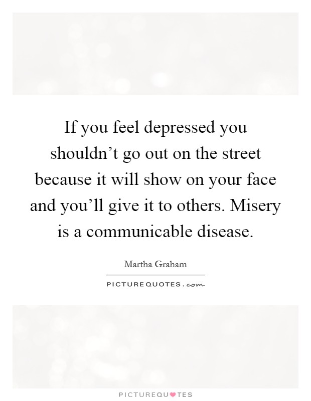If you feel depressed you shouldn't go out on the street because it will show on your face and you'll give it to others. Misery is a communicable disease. Picture Quote #1