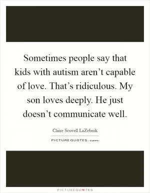Sometimes people say that kids with autism aren’t capable of love. That’s ridiculous. My son loves deeply. He just doesn’t communicate well Picture Quote #1