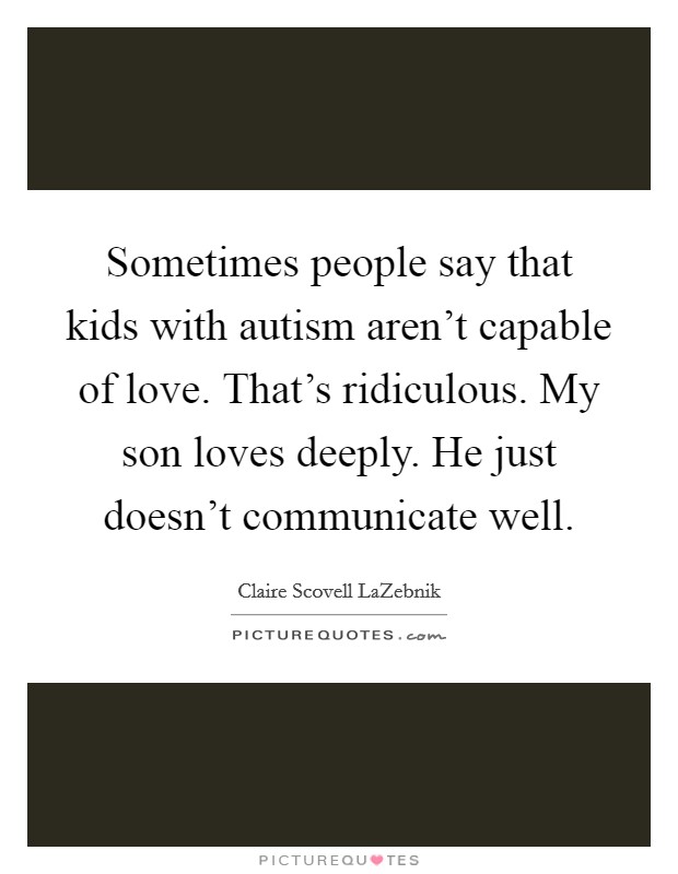 Sometimes people say that kids with autism aren't capable of love. That's ridiculous. My son loves deeply. He just doesn't communicate well. Picture Quote #1