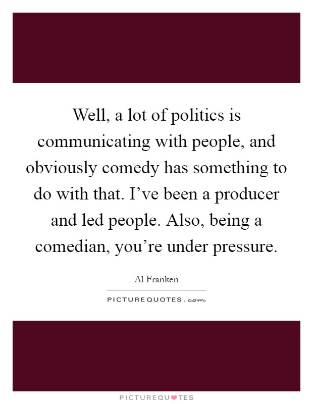Well, a lot of politics is communicating with people, and obviously comedy has something to do with that. I've been a producer and led people. Also, being a comedian, you're under pressure. Picture Quote #1
