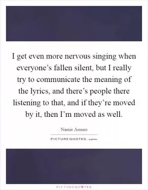 I get even more nervous singing when everyone’s fallen silent, but I really try to communicate the meaning of the lyrics, and there’s people there listening to that, and if they’re moved by it, then I’m moved as well Picture Quote #1