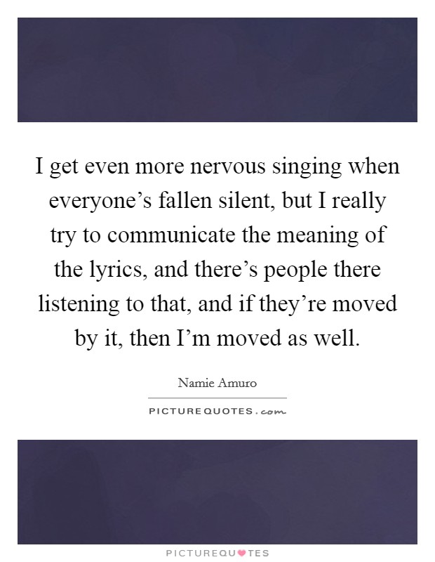 I get even more nervous singing when everyone's fallen silent, but I really try to communicate the meaning of the lyrics, and there's people there listening to that, and if they're moved by it, then I'm moved as well. Picture Quote #1