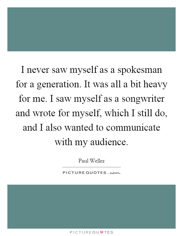 I never saw myself as a spokesman for a generation. It was all a bit heavy for me. I saw myself as a songwriter and wrote for myself, which I still do, and I also wanted to communicate with my audience. Picture Quote #1
