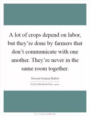A lot of crops depend on labor, but they’re done by farmers that don’t communicate with one another. They’re never in the same room together Picture Quote #1