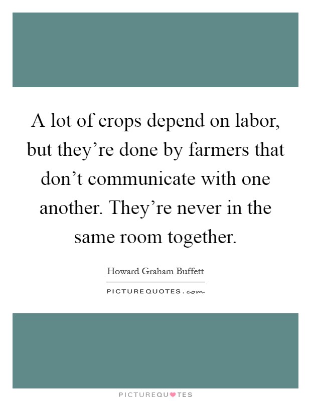 A lot of crops depend on labor, but they're done by farmers that don't communicate with one another. They're never in the same room together. Picture Quote #1