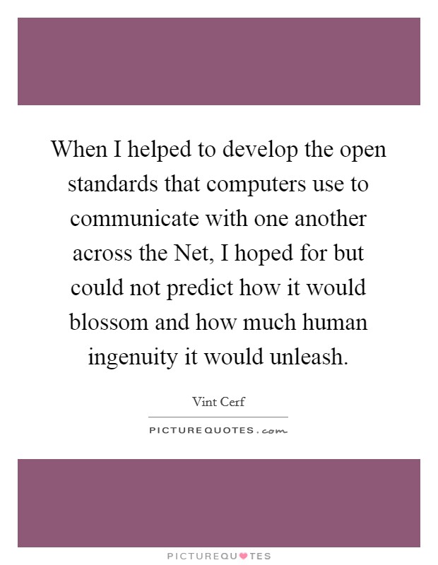 When I helped to develop the open standards that computers use to communicate with one another across the Net, I hoped for but could not predict how it would blossom and how much human ingenuity it would unleash. Picture Quote #1