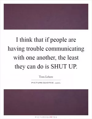 I think that if people are having trouble communicating with one another, the least they can do is SHUT UP Picture Quote #1