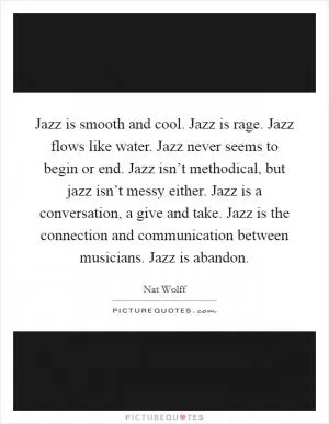 Jazz is smooth and cool. Jazz is rage. Jazz flows like water. Jazz never seems to begin or end. Jazz isn’t methodical, but jazz isn’t messy either. Jazz is a conversation, a give and take. Jazz is the connection and communication between musicians. Jazz is abandon Picture Quote #1