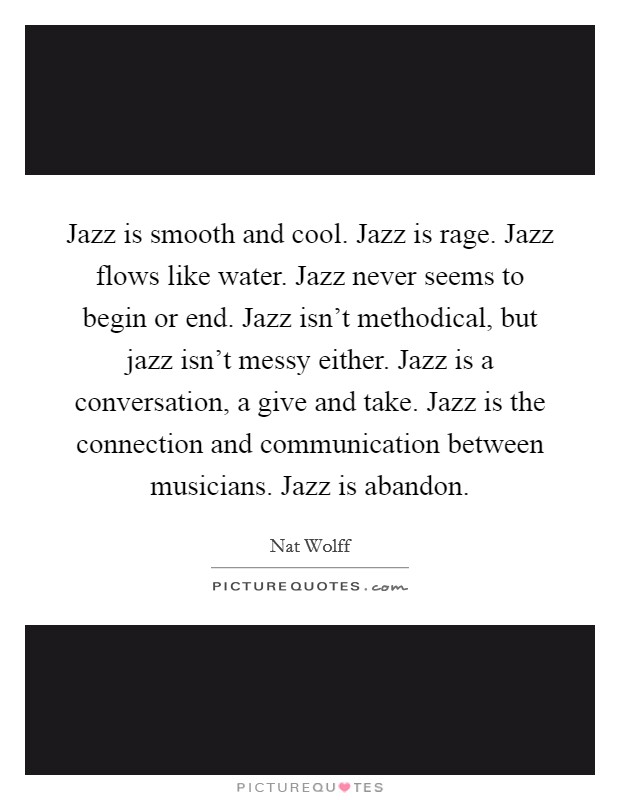 Jazz is smooth and cool. Jazz is rage. Jazz flows like water. Jazz never seems to begin or end. Jazz isn't methodical, but jazz isn't messy either. Jazz is a conversation, a give and take. Jazz is the connection and communication between musicians. Jazz is abandon. Picture Quote #1