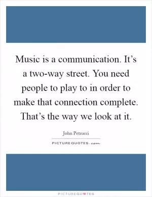 Music is a communication. It’s a two-way street. You need people to play to in order to make that connection complete. That’s the way we look at it Picture Quote #1