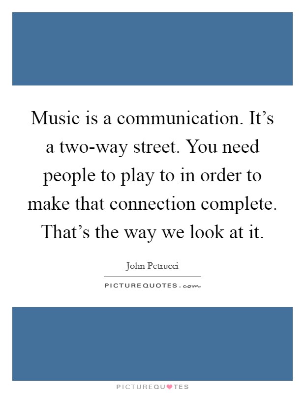 Music is a communication. It's a two-way street. You need people to play to in order to make that connection complete. That's the way we look at it. Picture Quote #1