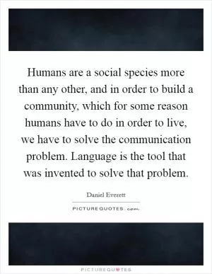 Humans are a social species more than any other, and in order to build a community, which for some reason humans have to do in order to live, we have to solve the communication problem. Language is the tool that was invented to solve that problem Picture Quote #1