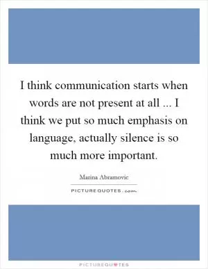 I think communication starts when words are not present at all ... I think we put so much emphasis on language, actually silence is so much more important Picture Quote #1