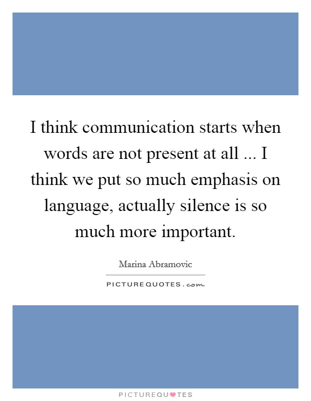 I think communication starts when words are not present at all ... I think we put so much emphasis on language, actually silence is so much more important. Picture Quote #1