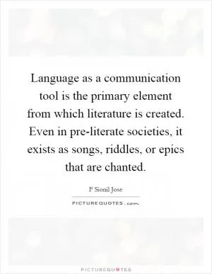 Language as a communication tool is the primary element from which literature is created. Even in pre-literate societies, it exists as songs, riddles, or epics that are chanted Picture Quote #1