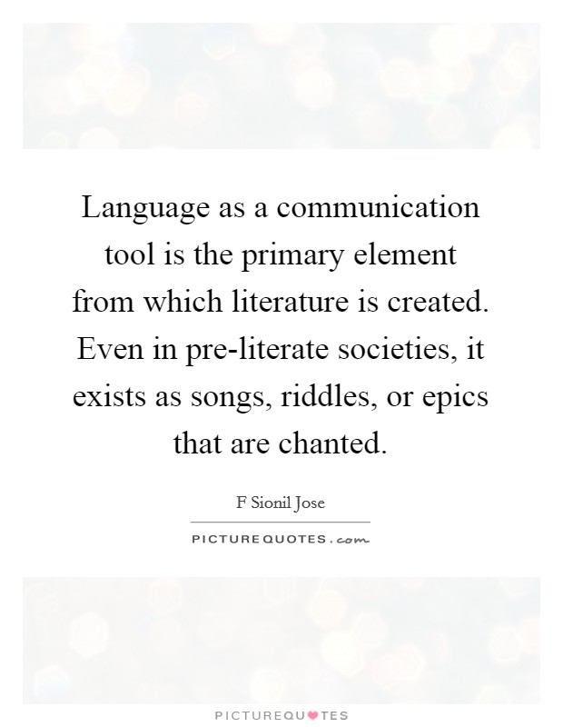Language as a communication tool is the primary element from which literature is created. Even in pre-literate societies, it exists as songs, riddles, or epics that are chanted. Picture Quote #1